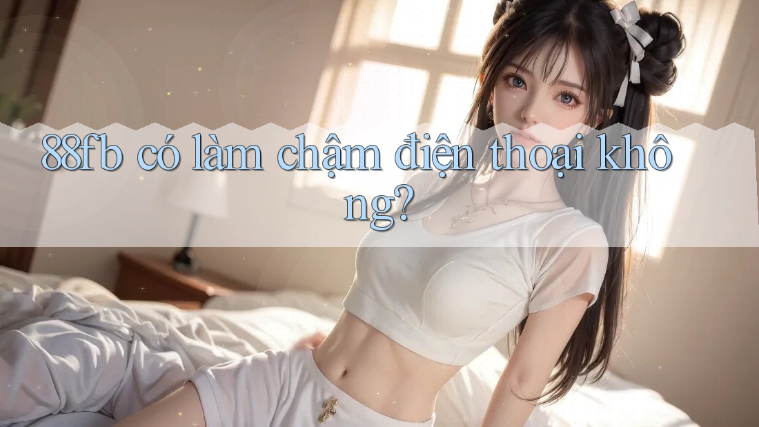 88fb có làm chậm điện thoại không? 88fb có làm chậm điện thoại không?
