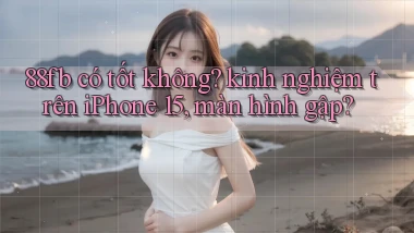 88fb có tốt không kinh nghiệm trên iPhone 15, màn hình gập