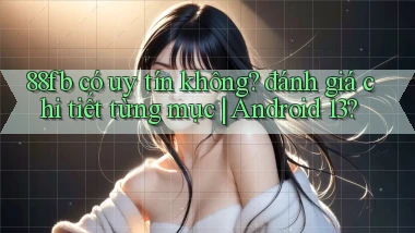 88fb có uy tín không đánh giá chi tiết từng mục Android 13