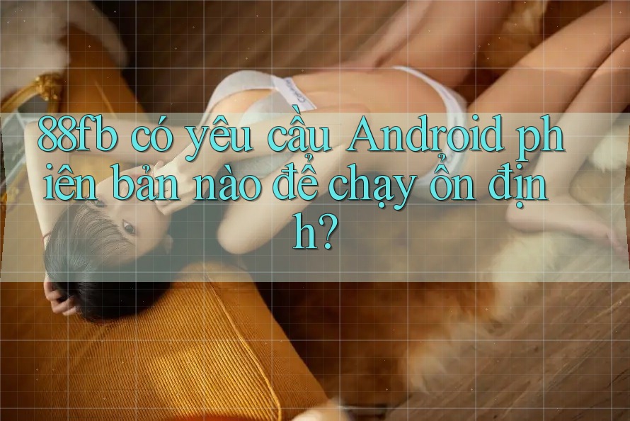 88fb có yêu cầu Android phiên bản nào để chạy ổn định? 88fb có yêu cầu Android phiên bản nào để chạy ổn định?