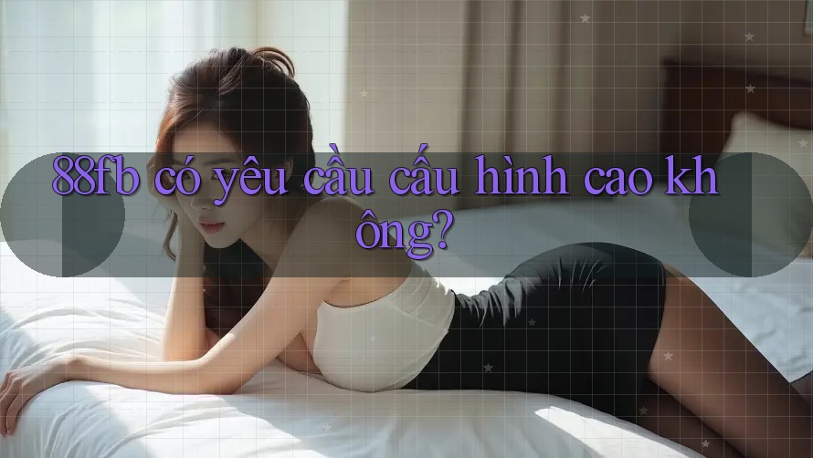 88fb có yêu cầu cấu hình cao không? 88fb có yêu cầu cấu hình cao không?