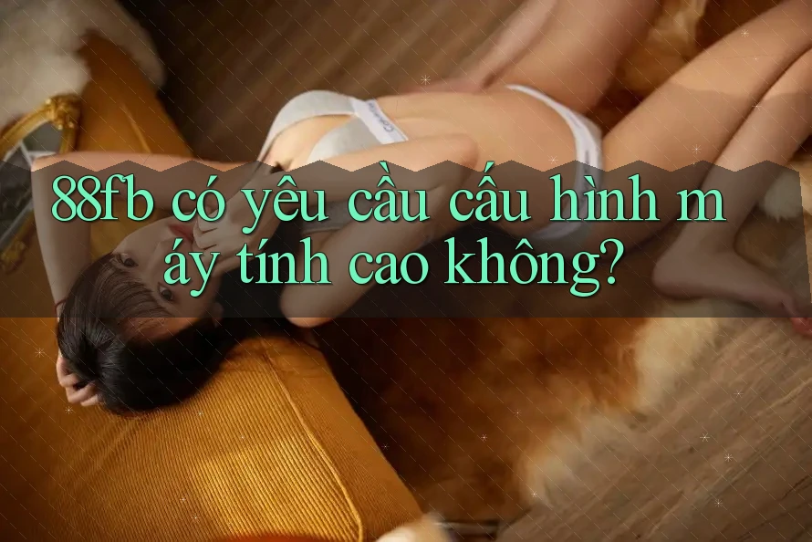 88fb có yêu cầu cấu hình máy tính cao không? 88fb có yêu cầu cấu hình máy tính cao không?