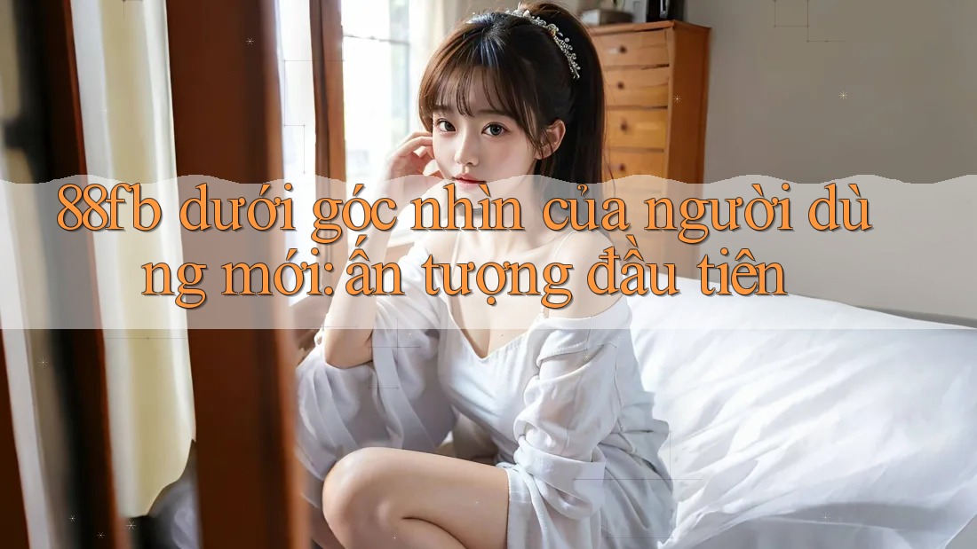 88fb dưới góc nhìn của người dùng mới: ấn tượng đầu tiên 88fb dưới góc nhìn của người dùng mới: ấn tượng đầu tiên