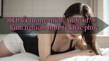 88fb lỗi tương thích Android 5 kinh nghiệm thực tế khắc phục