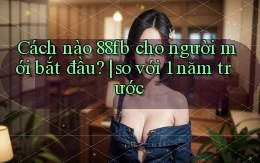 Cách nào 88fb cho người mới bắt đầu so với 1 năm trước