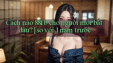 Cách nào 88fb cho người mới bắt đầu so với 1 năm trước