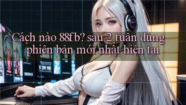 Cách nào 88fb sau 2 tuần dùng phiên bản mới nhất hiện tại