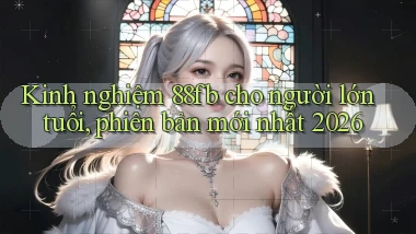 kinh nghiệm 88fb cho người lớn tuổi, phiên bản mới nhất 2026