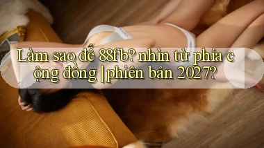 Làm sao để 88fb nhìn từ phía cộng đồng phiên bản 2027