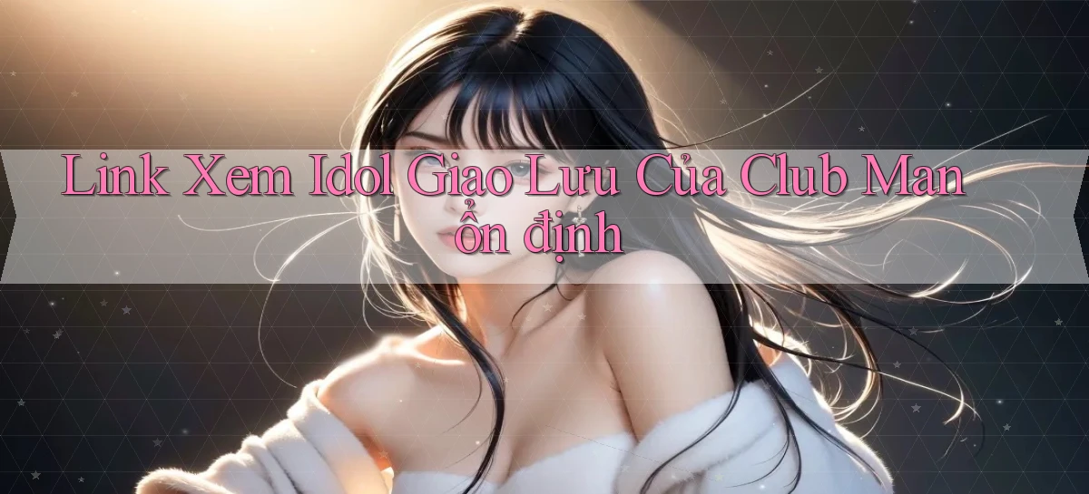 link xem idol giao lưu của club man ổn định