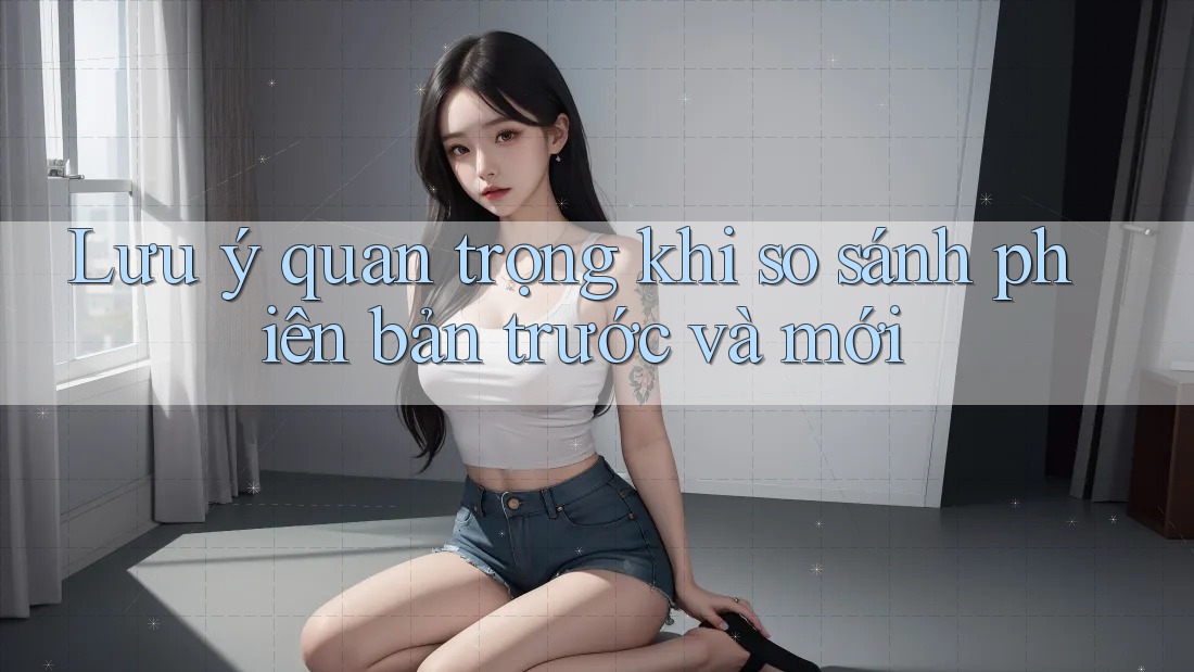 Lưu ý quan trọng khi so sánh phiên bản trước và mới