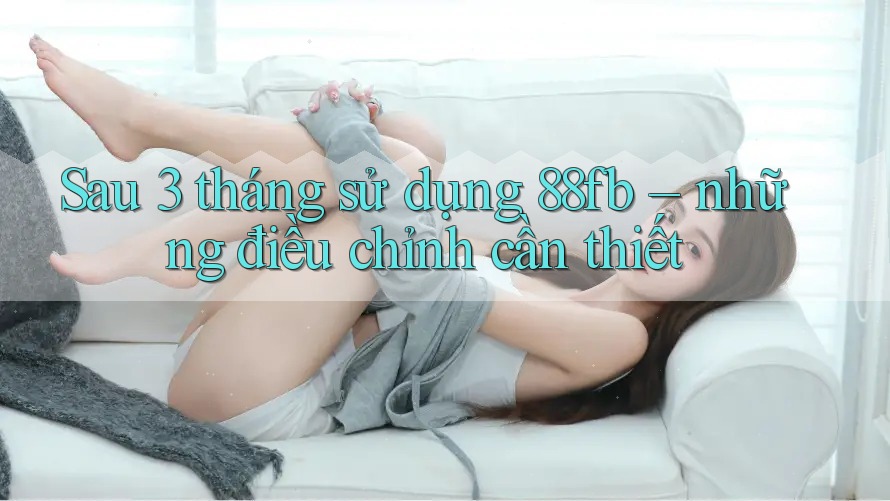 Sau 3 tháng sử dụng 88fb – những điều chỉnh cần thiết Sau 3 tháng sử dụng 88fb – những điều chỉnh cần thiết