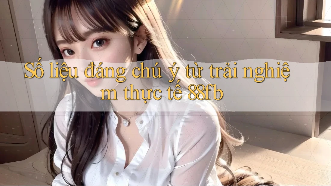 Số liệu đáng chú ý từ trải nghiệm thực tế 88fb Số liệu đáng chú ý từ trải nghiệm thực tế 88fb