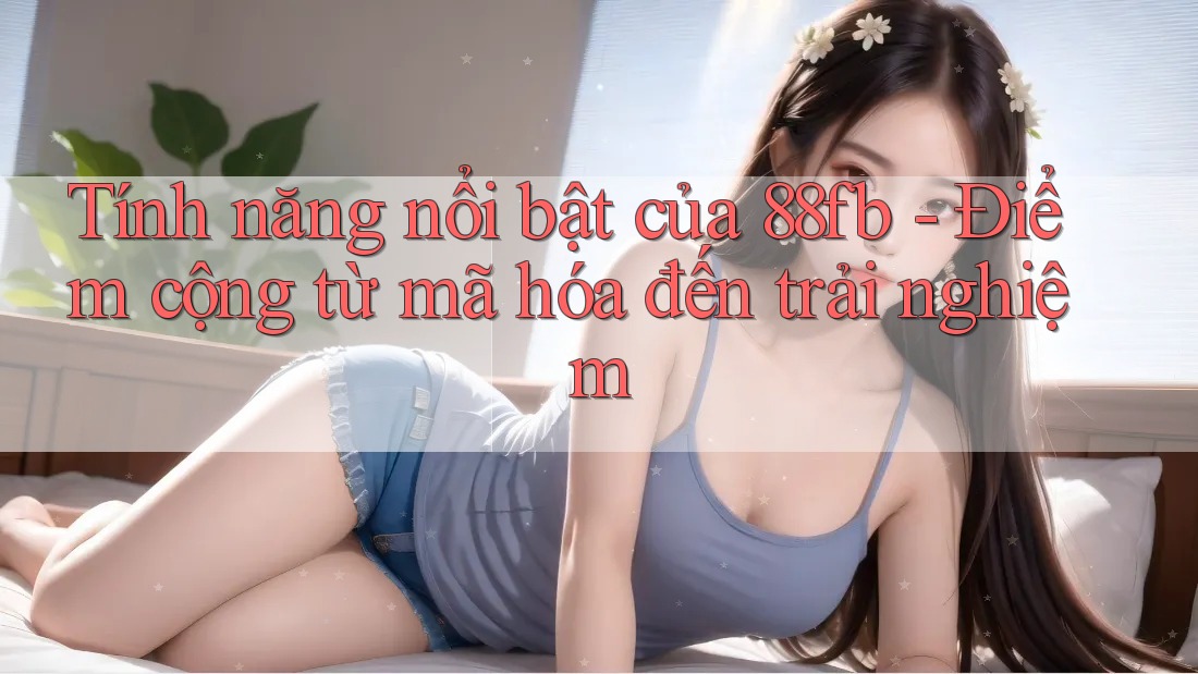 Tính năng nổi bật của 88fb - Điểm cộng từ mã hóa đến trải nghiệm