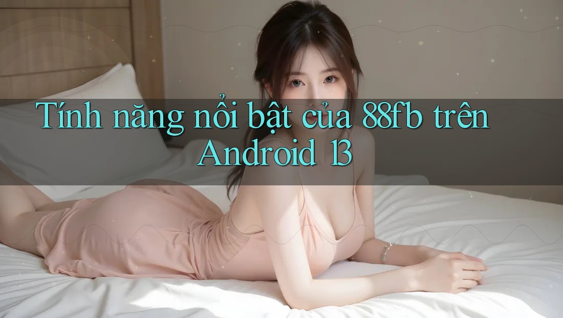 Tính năng nổi bật của 88fb trên Android 13 Tính năng nổi bật của 88fb trên Android 13