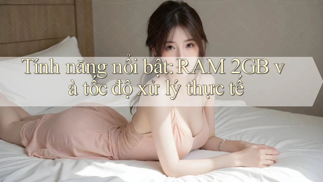 Tính năng nổi bật: RAM 2GB và tốc độ xử lý thực tế Tính năng nổi bật: RAM 2GB và tốc độ xử lý thực tế