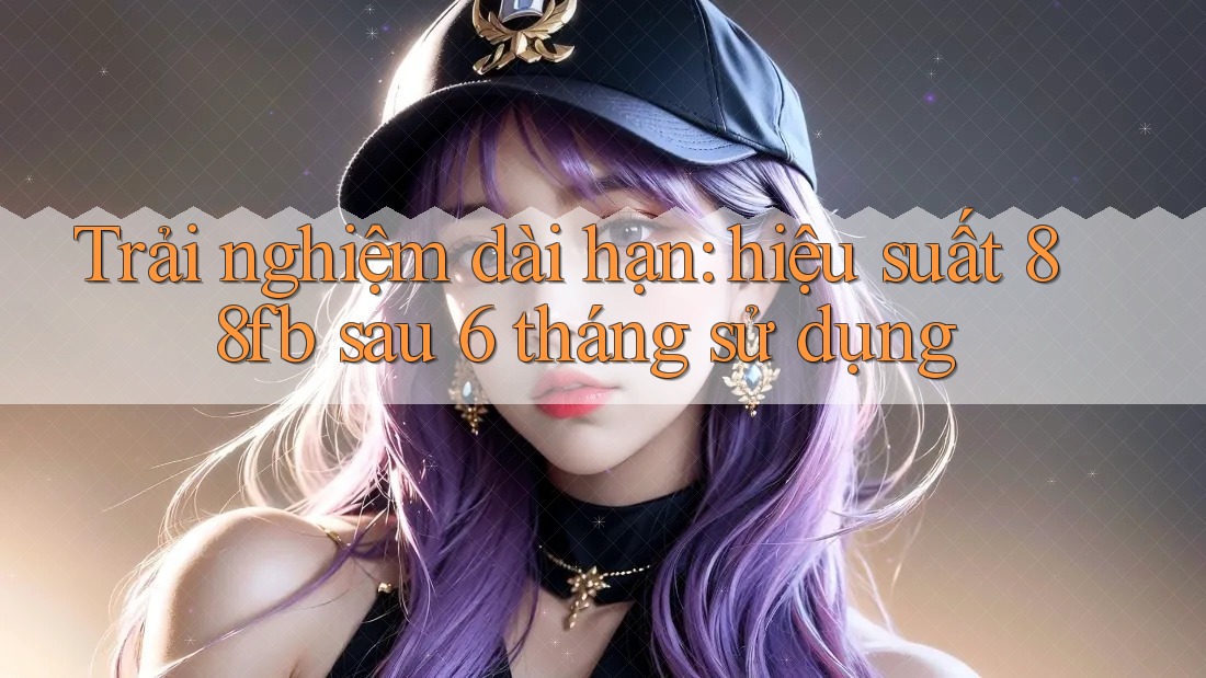 Trải nghiệm dài hạn: hiệu suất 88fb sau 6 tháng sử dụng Trải nghiệm dài hạn: hiệu suất 88fb sau 6 tháng sử dụng