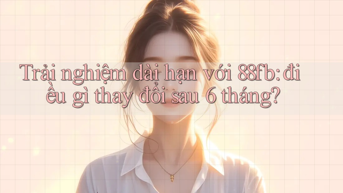 Trải nghiệm dài hạn với 88fb: điều gì thay đổi sau 6 tháng?