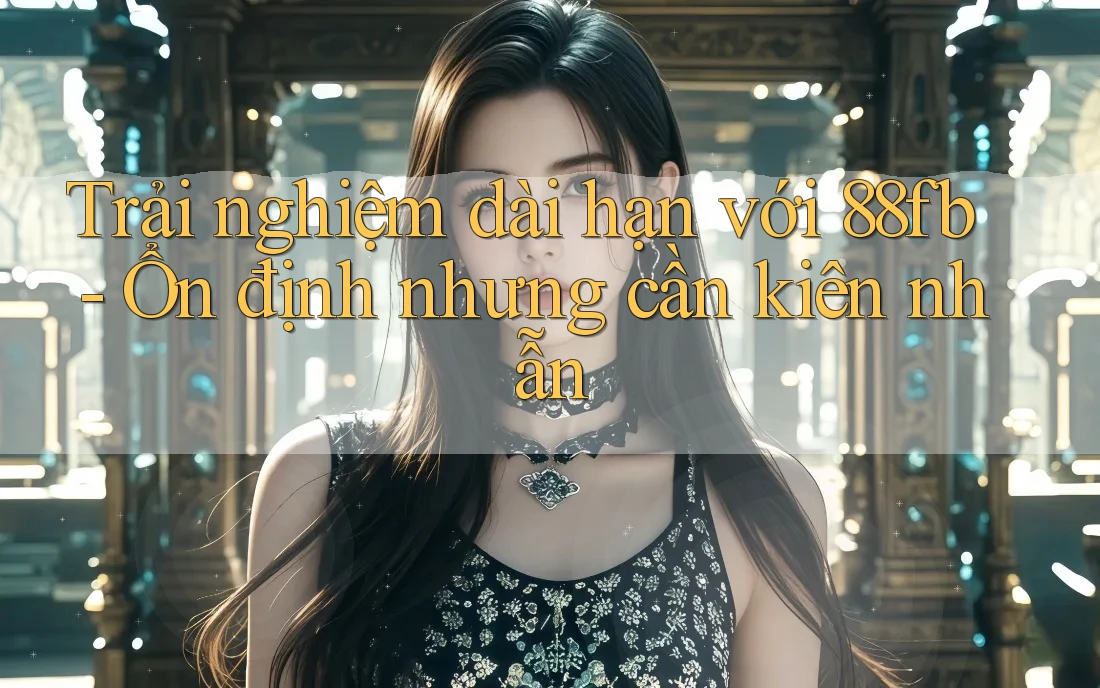 Trải nghiệm dài hạn với 88fb - Ổn định nhưng cần kiên nhẫn