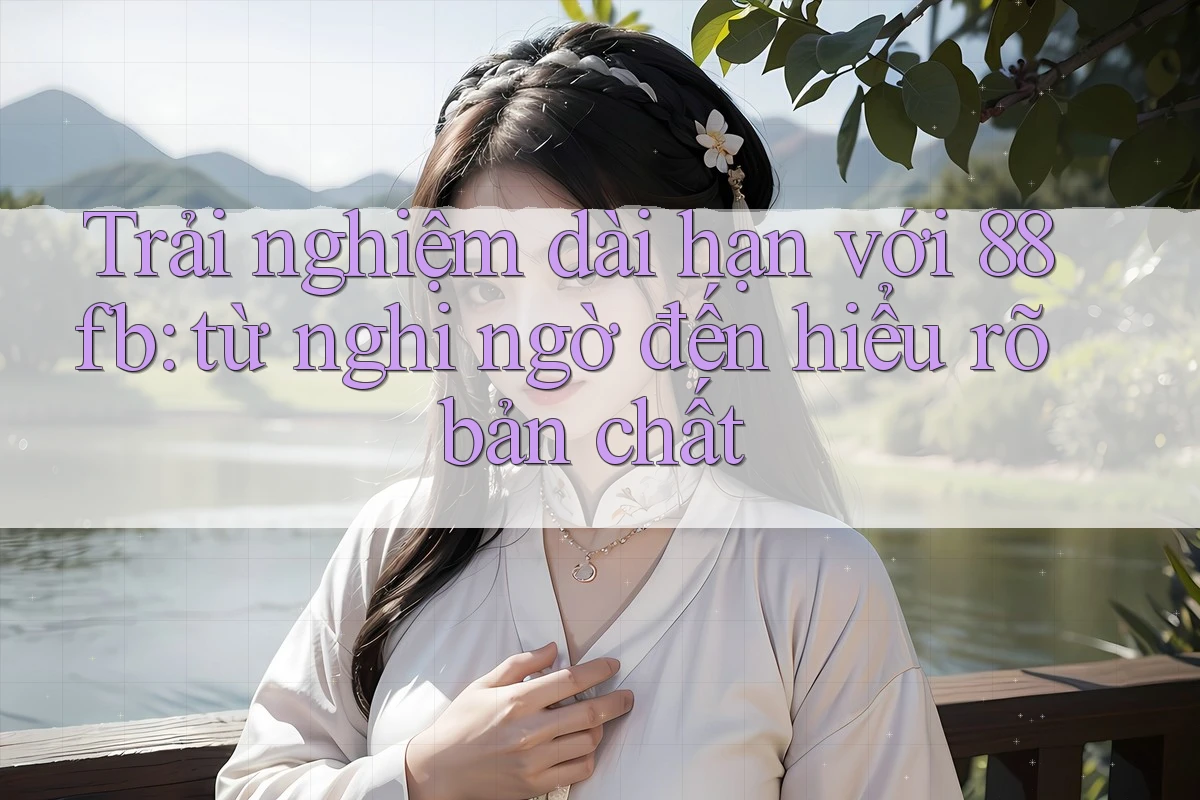 Trải nghiệm dài hạn với 88fb: từ nghi ngờ đến hiểu rõ bản chất Trải nghiệm dài hạn với 88fb: từ nghi ngờ đến hiểu rõ bản chất