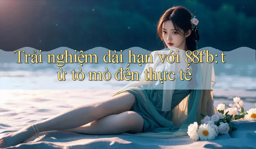 Trải nghiệm dài hạn với 88fb: từ tò mò đến thực tế Trải nghiệm dài hạn với 88fb: từ tò mò đến thực tế