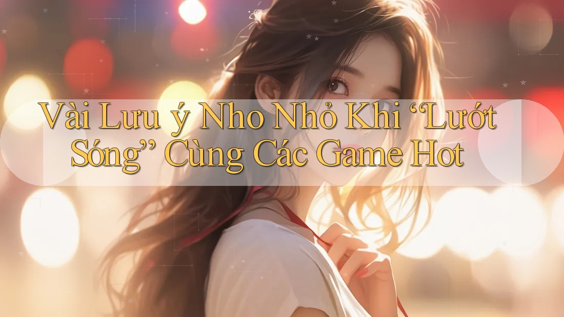 Vài Lưu ý Nho Nhỏ Khi “Lướt Sóng” Cùng Các Game Hot Vài Lưu ý Nho Nhỏ Khi “Lướt Sóng” Cùng Các Game Hot