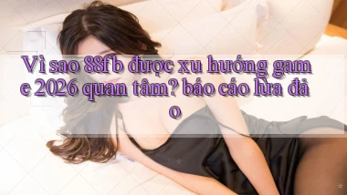 Vì sao 88fb được xu hướng game 2026 quan tâm báo cáo lừa đảo